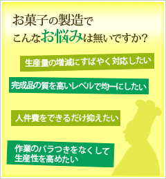 お菓子の製造でこんなお悩みは無いですか？「生産量の増減にすばやく対応したい」「完成品の質を高いレベルで均一にしたい」「人件費をできるだけ抑えたい」「作業のバラつきをなくして生産性を高めたい」