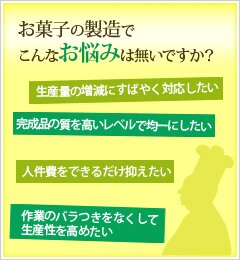 お菓子の製造でこんなお悩みは無いですか？「生産量の増減にすばやく対応したい」「完成品の質を高いレベルで均一にしたい」「人件費をできるだけ抑えたい」「作業のバラつきをなくして生産性を高めたい」